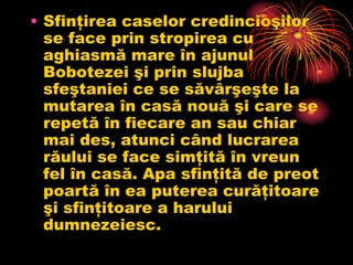 • Sfinţirea caselor credincioşilor
  se face prin stropirea cu
  aghiasmă mare în ajunul
  Bobotezei şi prin slujba
  sfeştaniei ce se săvârşeşte la
  mutarea în casă nouă şi care se
  repetă în fiecare an sau chiar
  mai des, atunci când lucrarea
  răului se face simţită în vreun
  fel în casă. Apa sfinţită de preot
  poartă în ea puterea curăţitoare
  şi sfinţitoare a harului
  dumnezeiesc.
 