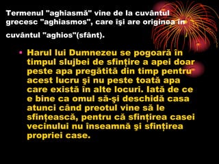 Termenul "aghiasmă" vine de la cuvântul
grecesc "aghiasmos", care îşi are originea în
cuvântul "aghios"(sfânt).

   • Harul lui Dumnezeu se pogoară în
     timpul slujbei de sfinţire a apei doar
     peste apa pregătită din timp pentru
     acest lucru şi nu peste toată apa
     care există în alte locuri. Iată de ce
     e bine ca omul să-şi deschidă casa
     atunci când preotul vine să le
     sfinţească, pentru că sfinţirea casei
     vecinului nu înseamnă şi sfinţirea
     propriei case.
 