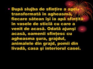 • După slujba de sfinţire a apei,
  transformată în agheasmă,
  fiecare sătean îşi ia apă sfinţită
  în vasele de sticlă cu care a
  venit de acasă. Odată ajunşi
  acasă, oamenii sfinţesc cu
  agheasma şura, grajdul,
  animalele din grajd, pomii din
  livadă, casa şi interiorul casei.
 