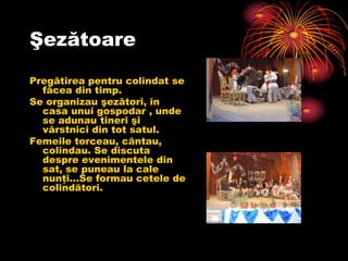 Şezătoare
Pregătirea pentru colindat se
  făcea din timp.
Se organizau şezători, în
  casa unui gospodar , unde
  se adunau tineri şi
  vârstnici din tot satul.
Femeile torceau, cântau,
  colindau. Se discuta
  despre evenimentele din
  sat, se puneau la cale
  nunţi…Se formau cetele de
  colindători.
 