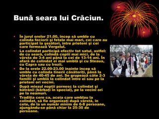 Bună seara lui Crăciun.

•   În jurul orelor 21.00, încep să umble cu
    colinda feciorii şi fetele mai mari, cei care au
    participat la şezători, între prieteni şi cei
    care formează Vergelul.
•   La colindat participă efectiv tot satul, astfel:
    de cu seară, colindă copiii mai mici, de la
    vârsta de 3-4 ani până la cei de 13-14 ani. În
    afară de colindat ei mai umblă şi cu Steaua,
    cu Capra sau cu Irozii.
•   De la orele 22.00-23.00 înainte încep să
    umble cu colinda tinerii căsătoriţi, până la
    vârsta de 40-45 de ani. Se grupează câte 2-3
    familii şi umblă la colindat între ei sau pe la
    prieteni ori vecini.
•   După miezul nopţii pornesc la colindat şi
    bătrânii (bărbaţi în special), pe la vecini ori
    pe la neamuri.
•   Tradiţia cere ca, aceia care umblau la
    colindat, să fie organizaţi după vârstă, în
    cete, de la un număr minim de 6-8 persoane,
    ajungându-se până chiar la 25-30 de
    persoane.
 