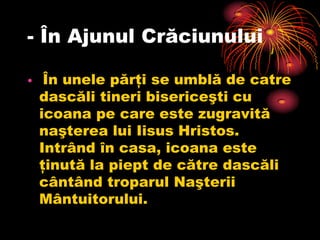 - În Ajunul Crăciunului

•    În unele părţi se umblă de catre
    dascăli tineri bisericeşti cu
    icoana pe care este zugravită
    naşterea lui Iisus Hristos.
    Intrând în casa, icoana este
    ţinută la piept de către dascăli
    cântând troparul Naşterii
    Mântuitorului.
 