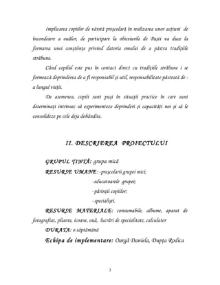 Implicarea copiilor de vârstă preşcolară în realizarea unor acţiuni de
încondeiere a ouălor, de participare la obiceiurile de Paşti va duce la
formarea unei conştiinţe privind datoria omului de a păstra tradiţiile
străbune.
      Când copilul este pus în contact direct cu tradiţiile străbune i se
formează deprinderea de a fi responsabil şi util, responsabilitate păstrată de -
a lungul vieţii.
      De asemenea, copiii sunt puşi în situaţii practice în care sunt
determinaţi intrinsec să experimenteze deprinderi şi capacităţi noi şi să le
consolideze pe cele deja dobândite.



                   II. DESCRIEREA PROIECTULUI

      GRUPUL ŢINTĂ : grupa mică
      RESURSE UMANE: -preşcolarii grupei mici;
                               -educatoarele grupei;
                               -părinţii copiilor;
                               -specialişti.
      RESURSE MATERIALE: consumabile, albume, aparat de
fotografiat, pliante, icoane, ouă, lucrări de specialitate, calculator
      DURATA: o săptămână
      Echipa de implementare: Oargă Daniela, Dupţa Rodica



                                        3
 