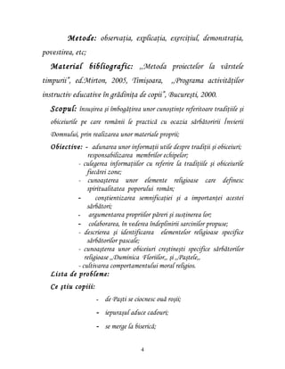Metode: observaţia, explicaţia, exerciţiul, demonstraţia,
povestirea, etc;
   Material bibliografic: ,,Metoda proiectelor la vârstele
timpurii”, ed.Mirton, 2005, Timişoara,              ,,Programa activităţilor
instructiv educative în grădiniţa de copii”, Bucureşti, 2000.
   Scopul: însuşirea şi îmbogăţirea unor cunoştinţe referitoare tradiţiile şi
   obiceiurile pe care românii le practică cu ocazia sărbătoririi Învierii
   Domnului, prin realizarea unor materiale proprii;
   Obiective: - adunarea unor informaţii utile despre tradiţii şi obiceiuri;
                responsabilizarea membrilor echipelor;
            - culegerea informaţiilor cu referire la tradiţiile şi obiceiurile
                fiecărei zone;
            - cunoaşterea unor elemente religioase care definesc
                spiritualitatea poporului român;
            -       conştientizarea semnificaţiei şi a importanţei acestei
                sărbători;
            - argumentarea propriilor păreri şi susţinerea lor;
            - colaborarea, în vederea îndeplinirii sarcinilor propuse;
            - descrierea şi identificarea elementelor religioase specifice
                sărbătorilor pascale;
            - cunoaşterea unor obiceiuri creştineşti specifice sărbătorilor
               religioase ,,Duminica Floriilor,, şi ,,Paştele,,
            - cultivarea comportamentului moral religios.
   Lista de probleme:
   Ce ştiu copiii:
                     -   de Paşti se ciocnesc ouă roşii;
                     - iepuraşul aduce cadouri;
                     - se merge la biserică;


                                       4
 
