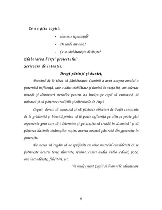 Ce nu ştiu copiii:
                      - cine este iepuraşul?
                      - De unde are ouă?
                      - Ce se sărbătoreşte de Paşte?
Elaborarea hărţii proiectului:
Scrisoare de intenţie:
                          Dragi părinţi şi bunici,
      Pornind de la ideea că Sărbătoarea Luminii a avut asupra omului o
puternică influenţă, care a adus stabilitate şi lumină în viaţa lui, am selectat
metode şi demersuri metodice pentru a-i învăţa pe copii să cunoască, să
iubească şi să păstreze tradiţiile şi obiceiurile de Paşti.
      Copiii doresc să cunoască şi să păstreze obiceiuri de Paşti cunoscute
de la grădiniţă şi biserică,pentru că îi poate influenţa pe alţii şi poate găsi
argumente prin care să-i determine şi pe aceştia să creadă în „Lumină” şi să
păstreze datinile strămoşilor noştri, averea noastră păstrată din generaţie în
generaţie.
      De aceea vă rugăm să ne sprijiniţi cu orice material consideraţi că se
potriveşte acestei teme: ilustrate, reviste, casete audio, video, cd-uri, poze,
ouă încondeiate, felicitări, etc.
                                    Vă mulţumim! Copiii şi doamnele educatoare




                                         5
 