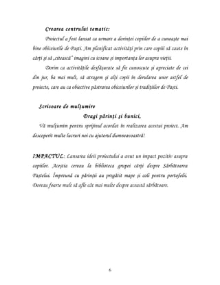 Crearea centrului tematic:
      Proiectul a fost lansat ca urmare a dorinţei copiilor de a cunoaşte mai
bine obiceiurile de Paşti. Am planificat activităţi prin care copiii să caute în
cărţi şi să „citească” imagini cu icoane şi importanţa lor asupra vieţii.
      Dorim ca activităţile desfăşurate să fie cunoscute şi apreciate de cei
din jur, ba mai mult, să atragem şi alţi copii în derularea unor astfel de
proiecte, care au ca obiective păstrarea obiceiurilor şi tradiţiilor de Paşti.


   Scrisoare de mulţumire
                           Dragi părinţi şi bunici,
   Vă mulţumim pentru sprijinul acordat în realizarea acestui proiect. Am
descoperit multe lucruri noi cu ajutorul dumneavoastră!


IMPACTUL: Lansarea ideii proiectului a avut un impact pozitiv asupra
copiilor. Aceştia cereau la biblioteca grupei cărţi despre Sărbătoarea
Paştelui. Împreună cu părinţii au pregătit mape şi coli pentru portofolii.
Doreau foarte mult să afle cât mai multe despre această sărbătoare.




                                        6
 
