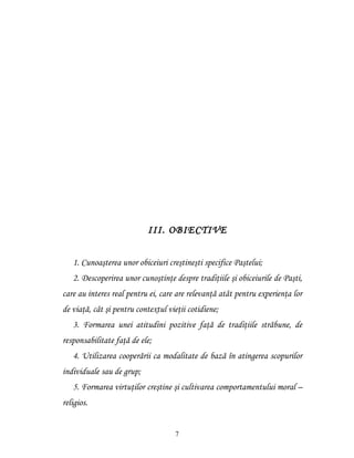 III. OBIECTIVE


   1. Cunoaşterea unor obiceiuri creştineşti specifice Paştelui;
   2. Descoperirea unor cunoştinţe despre tradiţiile şi obiceiurile de Paşti,
care au interes real pentru ei, care are relevanţă atât pentru experienţa lor
de viaţă, cât şi pentru contextul vieţii cotidiene;
   3. Formarea unei atitudini pozitive faţă de tradiţiile străbune, de
responsabilitate faţă de ele;
   4. Utilizarea cooperării ca modalitate de bază în atingerea scopurilor
individuale sau de grup;
   5. Formarea virtuţilor creştine şi cultivarea comportamentului moral –
religios.


                                    7
 