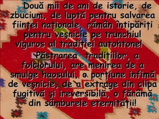 Două mii de ani de istorie, de
zbucium, de luptă pentru salvarea
 fiinţei naţionale, rămân întipăriţi
     pentru veşnicie pe trunchiul
  viguros al tradiţiei autohtone!
        Păstrarea tradiţiilor, a
    folclorului, are menirea de a
smulge haosului, o porţiune infimă
de veşnicie, de a extrage din clipa
 fugitivă şi ireversibilă, o fărâmă
      din sâmburele eternităţii!
 