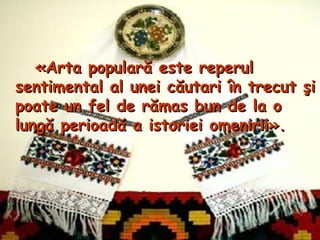 «Arta populară este reperul
sentimental al unei căutari în trecut şi
poate un fel de rămas bun de la o
lungă perioadă a istoriei omenirii».
 