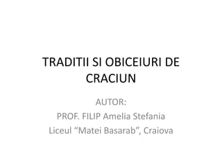 TRADITII SI OBICEIURI DE
       CRACIUN
             AUTOR:
   PROF. FILIP Amelia Stefania
 Liceul “Matei Basarab”, Craiova
 