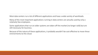 Most data centers run a lot of different applications and have a wide variety of workloads.
Many of the most important applications running in data centers are actually used by only a
relatively few employees.
Some applications that run on older systems are taken off the market (no longer sold) but are
still necessary for business.
Because of the nature of these applications, it probably wouldn’t be cost effective to move these
environments to the cloud.
 