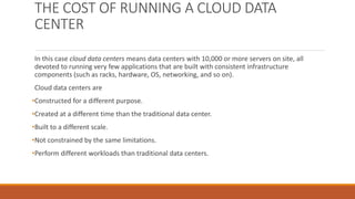 THE COST OF RUNNING A CLOUD DATA
CENTER
In this case cloud data centers means data centers with 10,000 or more servers on site, all
devoted to running very few applications that are built with consistent infrastructure
components (such as racks, hardware, OS, networking, and so on).
Cloud data centers are
•Constructed for a different purpose.
•Created at a different time than the traditional data center.
•Built to a different scale.
•Not constrained by the same limitations.
•Perform different workloads than traditional data centers.
 