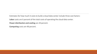Estimates for how much it costs to build a cloud data center include three cost factors:
Labor costs are 6 percent of the total costs of operating the cloud data center.
Power distribution and cooling are 20 percent.
Computing costs are 48 percent.
 