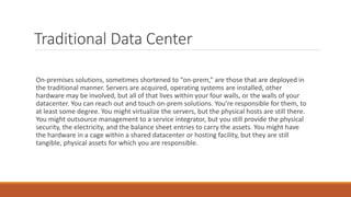 Traditional Data Center
On-premises solutions, sometimes shortened to “on-prem,” are those that are deployed in
the traditional manner. Servers are acquired, operating systems are installed, other
hardware may be involved, but all of that lives within your four walls, or the walls of your
datacenter. You can reach out and touch on-prem solutions. You’re responsible for them, to
at least some degree. You might virtualize the servers, but the physical hosts are still there.
You might outsource management to a service integrator, but you still provide the physical
security, the electricity, and the balance sheet entries to carry the assets. You might have
the hardware in a cage within a shared datacenter or hosting facility, but they are still
tangible, physical assets for which you are responsible.
 