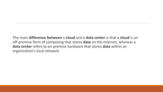 The main difference between a cloud and a data center is that a cloud is an
off-premise form of computing that stores data on the Internet, whereas a
data center refers to on-premise hardware that stores data within an
organization's local network.
 