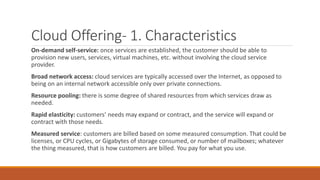 Cloud Offering- 1. Characteristics
On-demand self-service: once services are established, the customer should be able to
provision new users, services, virtual machines, etc. without involving the cloud service
provider.
Broad network access: cloud services are typically accessed over the Internet, as opposed to
being on an internal network accessible only over private connections.
Resource pooling: there is some degree of shared resources from which services draw as
needed.
Rapid elasticity: customers’ needs may expand or contract, and the service will expand or
contract with those needs.
Measured service: customers are billed based on some measured consumption. That could be
licenses, or CPU cycles, or Gigabytes of storage consumed, or number of mailboxes; whatever
the thing measured, that is how customers are billed. You pay for what you use.
 