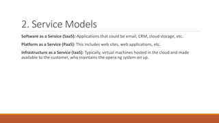2. Service Models
Software as a Service (SaaS): Applications that could be email, CRM, cloud storage, etc.
Platform as a Service (PaaS): This includes web sites, web applications, etc.
Infrastructure as a Service (IaaS): Typically, virtual machines hosted in the cloud and made
available to the customer, who maintains the opera ng system on up.
 