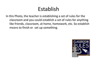 Establish In this Photo, the teacher is establishing a set of rules for the classroom and you could establish a set of rules for anything like friends, classroom, at home, homework, etc. So establish means to finish or  set up something. 