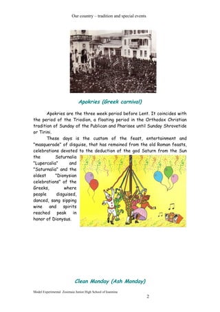 Our country – tradition and special events
Apokries (Greek carnival)
Apokries are the three week period before Lent. It coincides with
the period of the Triodion, a floating period in the Orthodox Christian
tradition of Sunday of the Publican and Pharisee until Sunday Shrovetide
or Tirini.
These days is the custom of the feast, entertainment and
"masquerade" of disguise, that has remained from the old Roman feasts,
celebrations devoted to the deduction of the god Saturn from the Sun
the Saturnalia
"Lupercalia" and
"Saturnalia" and the
oldest "Dionysian
celebrations" of the
Greeks, where
people disguised,
danced, sang sipping
wine and spirits
reached peak in
honor of Dionysus.
Clean Monday (Ash Monday)
Model Experimental Zosimaia Junior High School of Ioannina
2
 