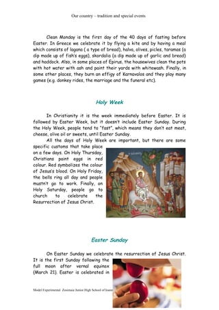 Our country – tradition and special events
Clean Monday is the firsτ day of the 40 days of fasting before
Easter. In Greece we celebrate it by flying a kite and by having a meal
which consists of lagana ( a type of bread), halva, olives, picles, taramas (a
dip made up of fish’s eggs), skordalia (a dip made up of garlic and bread)
and haddock. Also, in some places of Epirus, the housewives clean the pots
with hot water with ash and paint their yards with whitewash. Finally, in
some other places, they burn an effigy of Karnavalos and they play many
games (e.g. donkey rides, the marriage and the funeral etc).
Holy Week
In Christianity it is the week immediately before Easter. It is
followed by Easter Week, but it doesn’t include Easter Sunday. During
the Holy Week, people tend to “fast”, which means they don’t eat meat,
cheese, olive oil or sweets, until Easter Sunday.
All the days of Holy Week are important, but there are some
specific customs that take place
on a few days. On Holy Thursday,
Christians paint eggs in red
colour. Red symbolizes the colour
of Jesus’s blood. On Holy Friday,
the bells ring all day and people
mustn’t go to work. Finally, on
Holy Saturday, people go to
church to celebrate the
Resurrection of Jesus Christ.
Easter Sunday
On Easter Sunday we celebrate the resurrection of Jesus Christ.
It is the first Sunday following the
full moon after vernal equinox
(March 21). Easter is celebrated in
Model Experimental Zosimaia Junior High School of Ioannina
3
 