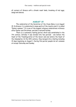 Our country – tradition and special events
all corners of Greece with a Greek roast lamb, breaking of red eggs,
songs and dances.
AUGUST 15
The celebration of the Dormition of the Virgin Mary is on August
15. In Greece it is celebrated in many parts of the country and it is called
"Easter summer." It is one of the biggest religious celebrations in Greece
after Easter and Christmas, and also a national holiday
There is a customary fasting period, which was established in the
7th century. Initially it was divided into two periods - one before the
feast of the Transfiguration of the Savior and one before the feast of
the Assumption. In the 10th century, they merged into a fasting including
14 days beginning on August 1. During this period, people do not consume
oil except Saturday and Sunday.
Model Experimental Zosimaia Junior High School of Ioannina
4
 
