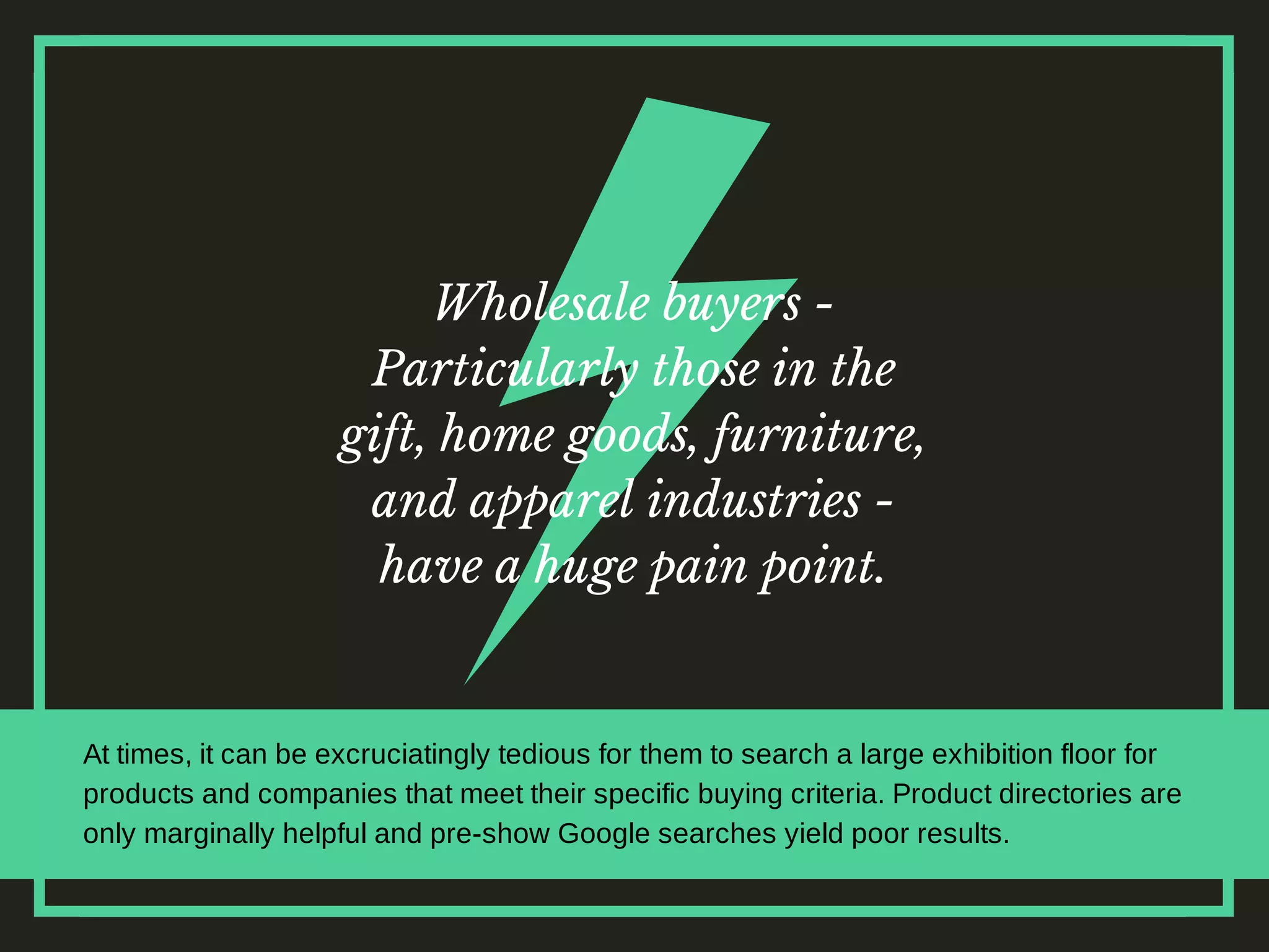 Wholesale buyers -
Particularly those in the
gift, home goods, furniture,
and apparel industries -
have a huge pain point.
At times, it can be excruciatingly tedious for them to search a large exhibition floor for
products and companies that meet their specific buying criteria. Product directories are
only marginally helpful and pre-show Google searches yield poor results.
 