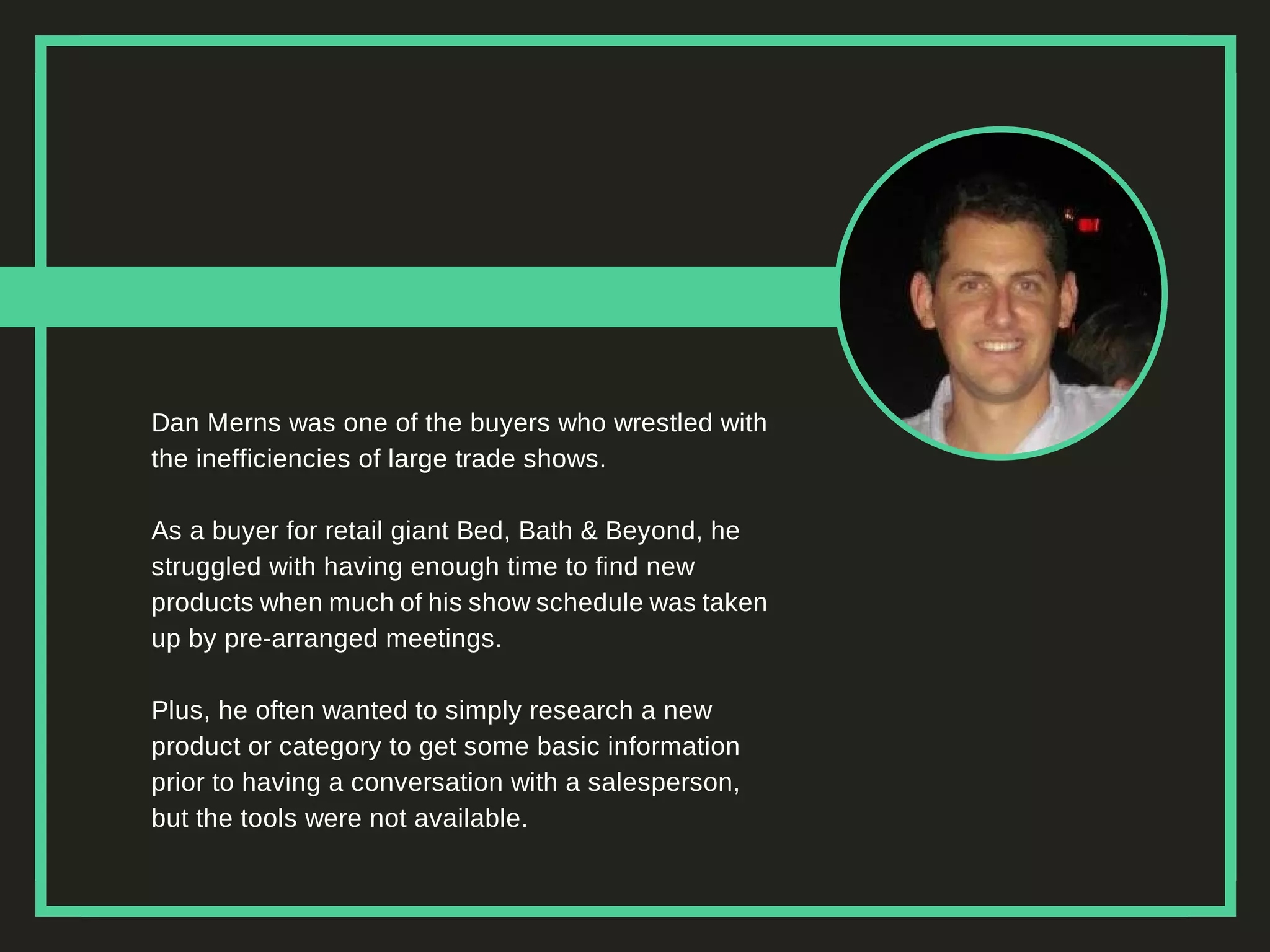 Dan Merns was one of the buyers who wrestled with
the inefficiencies of large trade shows.
As a buyer for retail giant Bed, Bath & Beyond, he
struggled with having enough time to find new
products when much of his show schedule was taken
up by pre-arranged meetings.
Plus, he often wanted to simply research a new
product or category to get some basic information
prior to having a conversation with a salesperson,
but the tools were not available.
 
