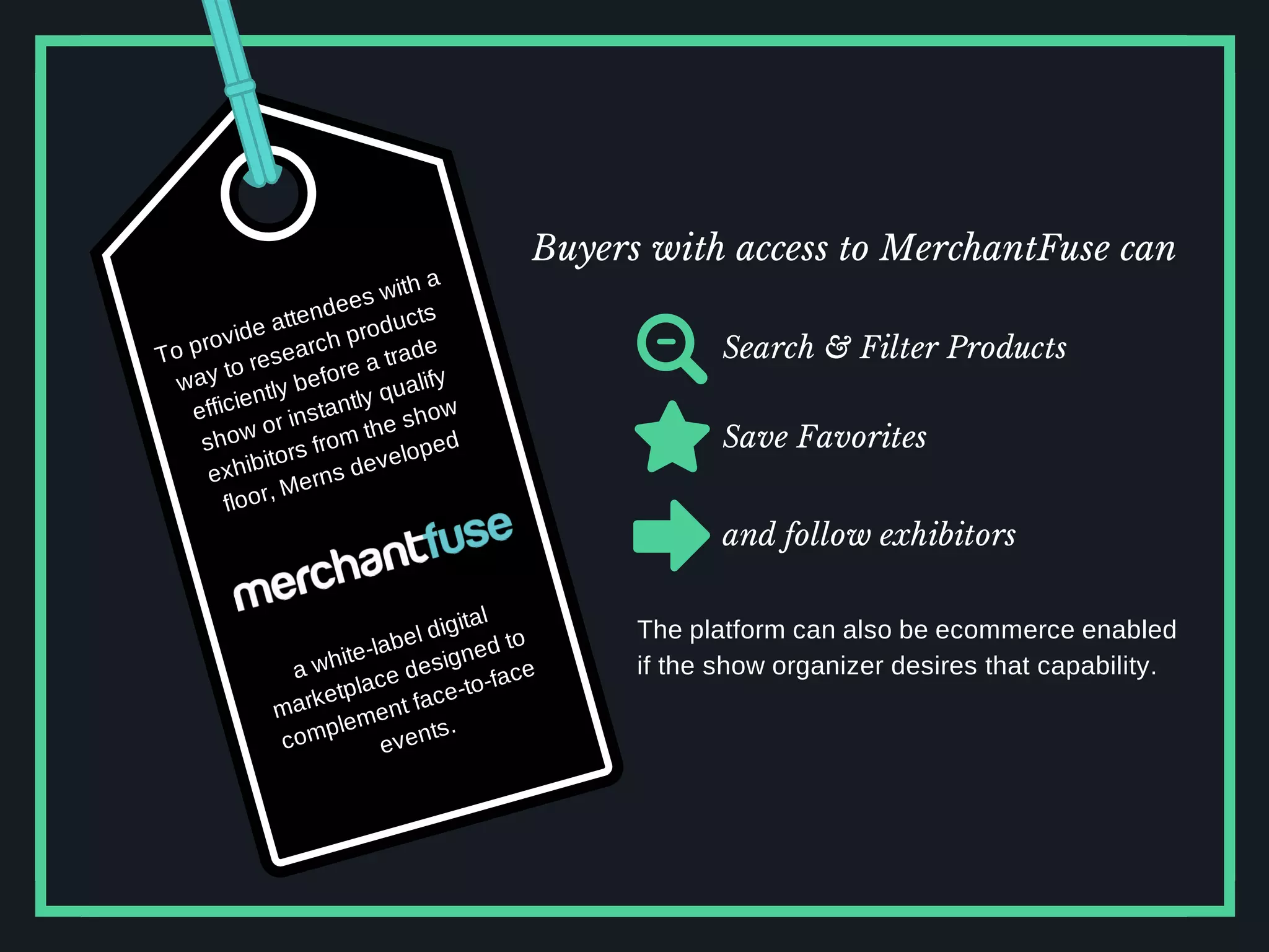 To provide attendees with a
way to research products
efficiently before a trade
show or instantly qualify
exhibitors from the show
floor, Merns developed
a white-label digital
marketplace designed to
complement face-to-face
events.
Buyers with access to MerchantFuse can
Search & Filter Products
Save Favorites
and follow exhibitors
The platform can also be ecommerce enabled
if the show organizer desires that capability.
 