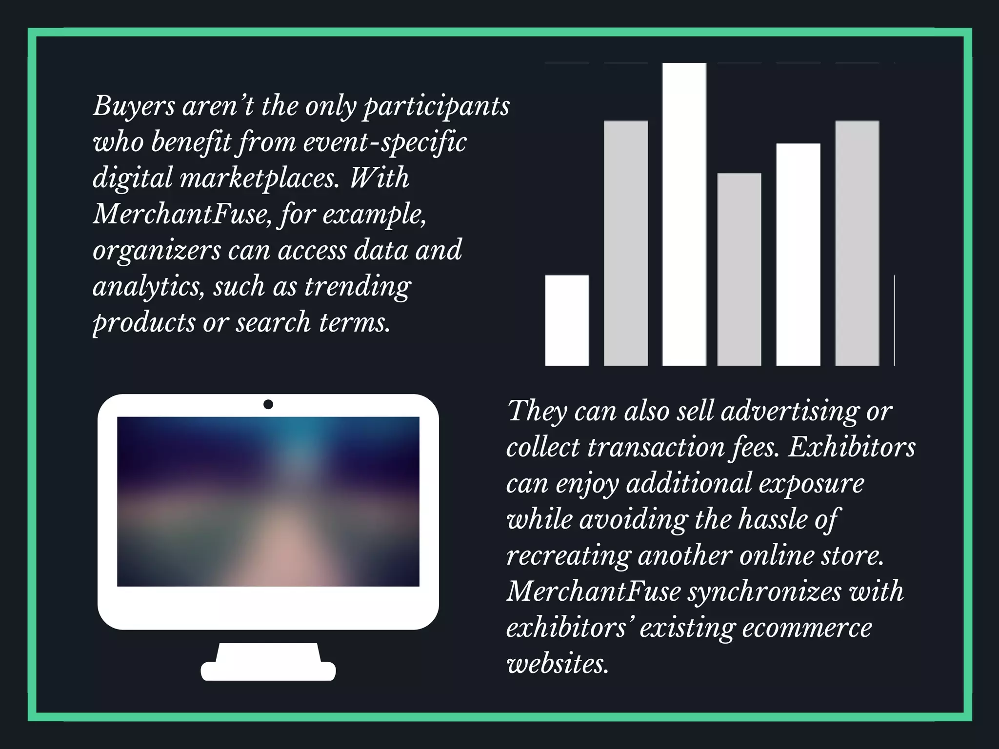 They can also sell advertising or
collect transaction fees. Exhibitors
can enjoy additional exposure
while avoiding the hassle of
recreating another online store.
MerchantFuse synchronizes with
exhibitors’ existing ecommerce
websites.
Buyers aren’t the only participants
who benefit from event-specific
digital marketplaces. With
MerchantFuse, for example,
organizers can access data and
analytics, such as trending
products or search terms.
 