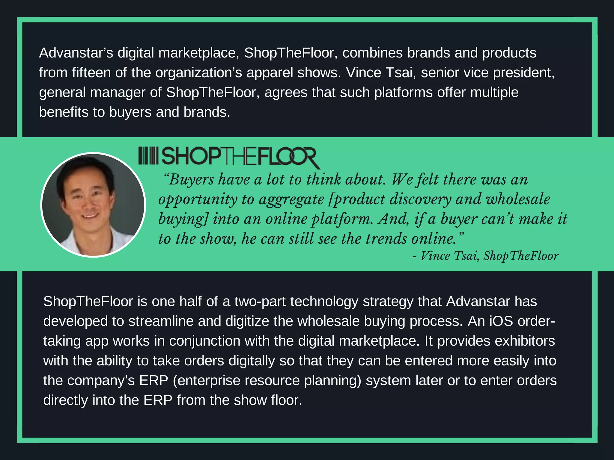 Advanstar’s digital marketplace, ShopTheFloor, combines brands and products
from fifteen of the organization’s apparel shows. Vince Tsai, senior vice president,
general manager of ShopTheFloor, agrees that such platforms offer multiple
benefits to buyers and brands.
“Buyers have a lot to think about. We felt there was an
opportunity to aggregate [product discovery and wholesale
buying] into an online platform. And, if a buyer can’t make it
to the show, he can still see the trends online.”
ShopTheFloor is one half of a two-part technology strategy that Advanstar has
developed to streamline and digitize the wholesale buying process. An iOS order-
taking app works in conjunction with the digital marketplace. It provides exhibitors
with the ability to take orders digitally so that they can be entered more easily into
the company’s ERP (enterprise resource planning) system later or to enter orders
directly into the ERP from the show floor.
- Vince Tsai, ShopTheFloor
 