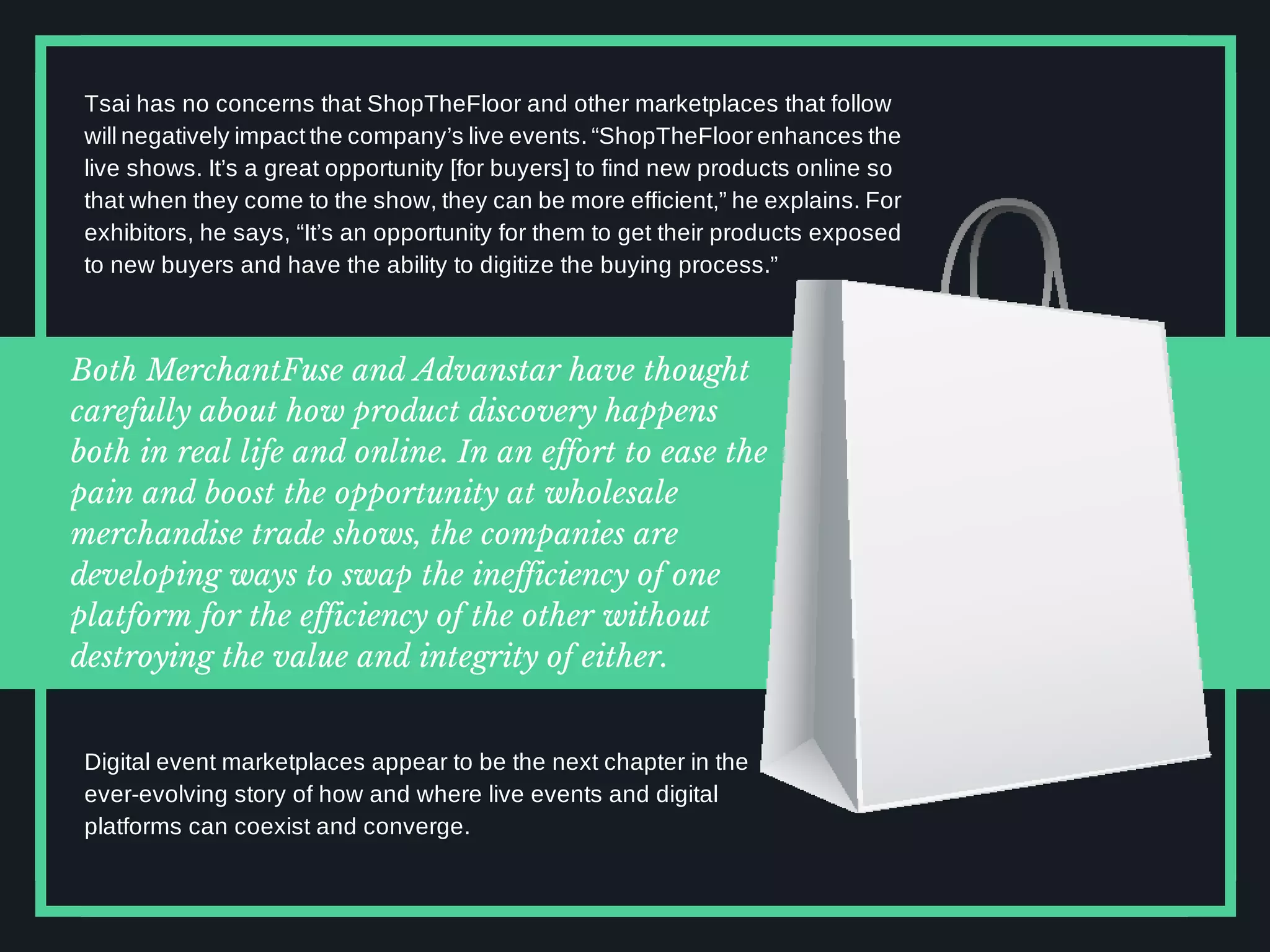 Both MerchantFuse and Advanstar have thought
carefully about how product discovery happens
both in real life and online. In an effort to ease the
pain and boost the opportunity at wholesale
merchandise trade shows, the companies are
developing ways to swap the inefficiency of one
platform for the efficiency of the other without
destroying the value and integrity of either.
Tsai has no concerns that ShopTheFloor and other marketplaces that follow
will negatively impact the company’s live events. “ShopTheFloor enhances the
live shows. It’s a great opportunity [for buyers] to find new products online so
that when they come to the show, they can be more efficient,” he explains. For
exhibitors, he says, “It’s an opportunity for them to get their products exposed
to new buyers and have the ability to digitize the buying process.”
Digital event marketplaces appear to be the next chapter in the
ever-evolving story of how and where live events and digital
platforms can coexist and converge.
 