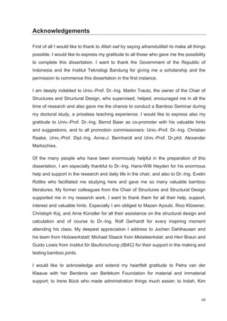 vii
Acknowledgements
First of all I would like to thank to Allah swt by saying alhamdulillah to make all things
possible. I would like to express my gratitude to all those who gave me the possibility
to complete this dissertation. I want to thank the Government of the Republic of
Indonesia and the Institut Teknologi Bandung for giving me a scholarship and the
permission to commence this dissertation in the first instance.
I am deeply indebted to Univ.-Prof. Dr.-Ing. Martin Trautz, the owner of the Chair of
Structures and Structural Design, who supervised, helped, encouraged me in all the
time of research and also gave me the chance to conduct a Bamboo Seminar during
my doctoral study, a priceless teaching experience. I would like to express also my
gratitude to Univ.-Prof. Dr.-Ing. Bernd Baier as co-promoter with his valuable hints
and suggestions, and to all promotion commissioners: Univ.-Prof. Dr.-Ing. Christian
Raabe, Univ,-Prof. Dipl.-Ing. Anne-J. Bernhardt and Univ.-Prof. Dr.phil. Alexander
Markschies.
Of the many people who have been enormously helpful in the preparation of this
dissertation, I am especially thankful to Dr.-Ing. Hans-Willi Heyden for his enormous
help and support in the research and daily life in the chair, and also to Dr.-Ing. Evelin
Rottke who facilitated me studying here and gave me so many valuable bamboo
literatures. My former colleagues from the Chair of Structures and Structural Design
supported me in my research work. I want to thank them for all their help, support,
interest and valuable hints. Especially I am obliged to Mazen Ayoubi, Rico Klüsener,
Christoph Koj, and Arne Künstler for all their assistance on the structural design and
calculation and of course to Dr.-Ing. Rolf Gerhardt for every inspiring moment
attending his class. My deepest appreciation I address to Jochen Dahlhausen and
his team from Holzwerkstatt; Michael Staack from Metalwerkstat; and Herr Braun and
Guido Lowis from Institut für Bauforschung (IBAC) for their support in the making and
testing bamboo joints.
I would like to acknowledge and extend my heartfelt gratitude to Petra van der
Klaauw with her Berdenis van Berlekom Foundation for material and immaterial
support; to Irene Bück who made administration things much easier; to Indah, Kim
 