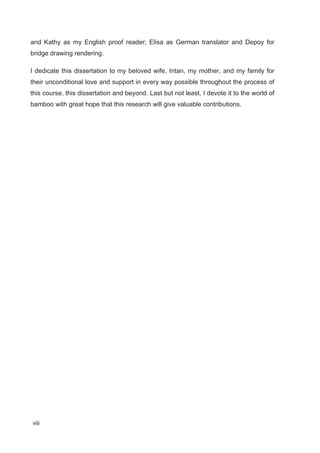 viii
and Kathy as my English proof reader; Elisa as German translator and Depoy for
bridge drawing rendering.
I dedicate this dissertation to my beloved wife, Intan, my mother, and my family for
their unconditional love and support in every way possible throughout the process of
this course, this dissertation and beyond. Last but not least, I devote it to the world of
bamboo with great hope that this research will give valuable contributions.
 