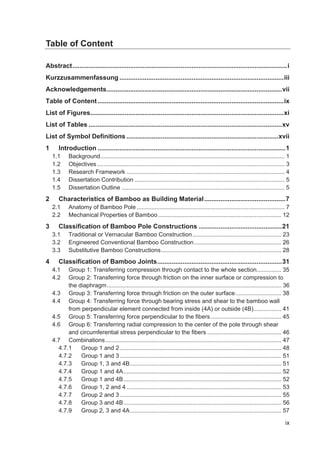 ix
Table of Content
Abstract.......................................................................................................................i
Kurzzusammenfassung ...........................................................................................iii
Acknowledgements.................................................................................................vii
Table of Content.......................................................................................................ix
List of Figures...........................................................................................................xi
List of Tables ...........................................................................................................xv
List of Symbol Definitions ....................................................................................xvii
1 Introduction ........................................................................................................1
1.1 Background................................................................................................................ 1
1.2 Objectives.................................................................................................................. 3
1.3 Research Framework ................................................................................................ 4
1.4 Dissertation Contribution ........................................................................................... 5
1.5 Dissertation Outline ................................................................................................... 5
2 Characteristics of Bamboo as Building Material.............................................7
2.1 Anatomy of Bamboo Pole.......................................................................................... 7
2.2 Mechanical Properties of Bamboo........................................................................... 12
3 Classification of Bamboo Pole Constructions ..............................................21
3.1 Traditional or Vernacular Bamboo Construction...................................................... 23
3.2 Engineered Conventional Bamboo Construction..................................................... 26
3.3 Substitutive Bamboo Constructions......................................................................... 28
4 Classification of Bamboo Joints.....................................................................31
4.1 Group 1: Transferring compression through contact to the whole section............... 35
4.2 Group 2: Transferring force through friction on the inner surface or compression to
the diaphragm.......................................................................................................... 36
4.3 Group 3: Transferring force through friction on the outer surface............................ 38
4.4 Group 4: Transferring force through bearing stress and shear to the bamboo wall
from perpendicular element connected from inside (4A) or outside (4B)................. 41
4.5 Group 5: Transferring force perpendicular to the fibers........................................... 45
4.6 Group 6: Transferring radial compression to the center of the pole through shear
and circumferential stress perpendicular to the fibers ............................................. 46
4.7 Combinations........................................................................................................... 47
4.7.1 Group 1 and 2 .................................................................................................. 48
4.7.2 Group 1 and 3 .................................................................................................. 51
4.7.3 Group 1, 3 and 4B............................................................................................ 51
4.7.4 Group 1 and 4A................................................................................................ 52
4.7.5 Group 1 and 4B................................................................................................ 52
4.7.6 Group 1, 2 and 4 .............................................................................................. 53
4.7.7 Group 2 and 3 .................................................................................................. 55
4.7.8 Group 3 and 4B................................................................................................ 56
4.7.9 Group 2, 3 and 4A............................................................................................ 57
 