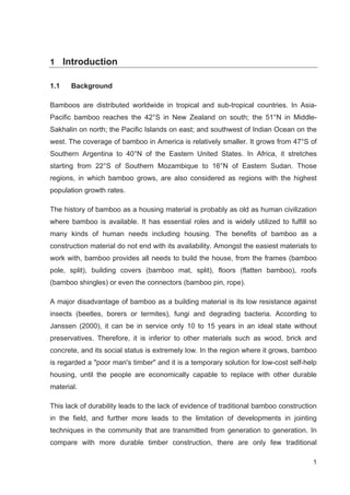 1
1 Introduction
1.1 Background
Bamboos are distributed worldwide in tropical and sub-tropical countries. In Asia-
Pacific bamboo reaches the 42°S in New Zealand on south; the 51°N in Middle-
Sakhalin on north; the Pacific Islands on east; and southwest of Indian Ocean on the
west. The coverage of bamboo in America is relatively smaller. It grows from 47°S of
Southern Argentina to 40°N of the Eastern United States. In Africa, it stretches
starting from 22°S of Southern Mozambique to 16°N of Eastern Sudan. Those
regions, in which bamboo grows, are also considered as regions with the highest
population growth rates.
The history of bamboo as a housing material is probably as old as human civilization
where bamboo is available. It has essential roles and is widely utilized to fulfill so
many kinds of human needs including housing. The benefits of bamboo as a
construction material do not end with its availability. Amongst the easiest materials to
work with, bamboo provides all needs to build the house, from the frames (bamboo
pole, split), building covers (bamboo mat, split), floors (flatten bamboo), roofs
(bamboo shingles) or even the connectors (bamboo pin, rope).
A major disadvantage of bamboo as a building material is its low resistance against
insects (beetles, borers or termites), fungi and degrading bacteria. According to
Janssen (2000), it can be in service only 10 to 15 years in an ideal state without
preservatives. Therefore, it is inferior to other materials such as wood, brick and
concrete, and its social status is extremely low. In the region where it grows, bamboo
is regarded a poor man's timber and it is a temporary solution for low-cost self-help
housing, until the people are economically capable to replace with other durable
material.
This lack of durability leads to the lack of evidence of traditional bamboo construction
in the field, and further more leads to the limitation of developments in jointing
techniques in the community that are transmitted from generation to generation. In
compare with more durable timber construction, there are only few traditional
 