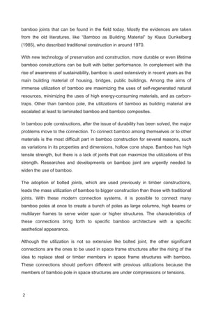 2
bamboo joints that can be found in the field today. Mostly the evidences are taken
from the old literatures, like “Bamboo as Building Material” by Klaus Dunkelberg
(1985), who described traditional construction in around 1970.
With new technology of preservation and construction, more durable or even lifetime
bamboo constructions can be built with better performance. In complement with the
rise of awareness of sustainability, bamboo is used extensively in recent years as the
main building material of housing, bridges, public buildings. Among the aims of
immense utilization of bamboo are maximizing the uses of self-regenerated natural
resources, minimizing the uses of high energy-consuming materials, and as carbon-
traps. Other than bamboo pole, the utilizations of bamboo as building material are
escalated at least to laminated bamboo and bamboo composites.
In bamboo pole constructions, after the issue of durability has been solved, the major
problems move to the connection. To connect bamboo among themselves or to other
materials is the most difficult part in bamboo construction for several reasons, such
as variations in its properties and dimensions, hollow cone shape. Bamboo has high
tensile strength, but there is a lack of joints that can maximize the utilizations of this
strength. Researches and developments on bamboo joint are urgently needed to
widen the use of bamboo.
The adoption of bolted joints, which are used previously in timber constructions,
leads the mass utilization of bamboo to bigger construction than those with traditional
joints. With these modern connection systems, it is possible to connect many
bamboo poles at once to create a bunch of poles as large columns, high beams or
multilayer frames to serve wider span or higher structures. The characteristics of
these connections bring forth to specific bamboo architecture with a specific
aesthetical appearance.
Although the utilization is not so extensive like bolted joint, the other significant
connections are the ones to be used in space frame structures after the rising of the
idea to replace steel or timber members in space frame structures with bamboo.
These connections should perform different with previous utilizations because the
members of bamboo pole in space structures are under compressions or tensions.
 