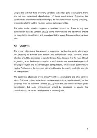 3
Despite the fact that there are many variations in bamboo pole constructions, there
are not any established classifications of these constructions. Sometime the
constructions are differentiated according to the functions such as flooring or roofing,
or according to the building typology such as building or bridge.
The quite similar situation happens in bamboo connections. There is only one
classification made by Janssen (2000). Some improvements and adjustment should
be made to this classification and be updated to the recent developments of bamboo
joint.
1.2 Objectives
The primary objective of this research is to propose new bamboo joints, which have
the capability to transfer both tension and compression force. However, more
attention should be addressed to transfer tension force because it is the most difficult
engineering work. Tests were conducted to verify the ultimate tensile load capacity of
the proposed joint and to promote joint configurations, which exhibit ductile failure
modes. Furthermore, the proposed joint should enable the user to predict its strength
for safety reason.
The secondary objectives are to classify bamboo constructions and also bamboo
joints. There are not any established bamboo constructions classifications to put the
proposed joints in a context. Janssen (2000) made the only definite bamboo joints
classification, but some improvements should be addressed to update this
classification to the recent developments of bamboo joints.
 