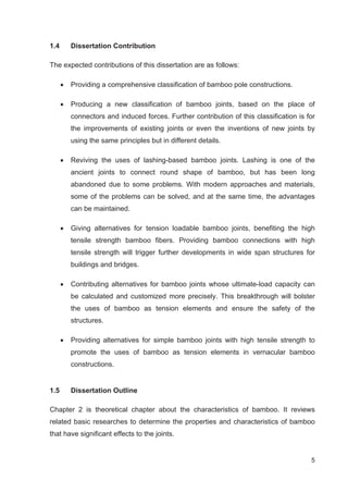 5
1.4 Dissertation Contribution
The expected contributions of this dissertation are as follows:
x Providing a comprehensive classification of bamboo pole constructions.
x Producing a new classification of bamboo joints, based on the place of
connectors and induced forces. Further contribution of this classification is for
the improvements of existing joints or even the inventions of new joints by
using the same principles but in different details.
x Reviving the uses of lashing-based bamboo joints. Lashing is one of the
ancient joints to connect round shape of bamboo, but has been long
abandoned due to some problems. With modern approaches and materials,
some of the problems can be solved, and at the same time, the advantages
can be maintained.
x Giving alternatives for tension loadable bamboo joints, benefiting the high
tensile strength bamboo fibers. Providing bamboo connections with high
tensile strength will trigger further developments in wide span structures for
buildings and bridges.
x Contributing alternatives for bamboo joints whose ultimate-load capacity can
be calculated and customized more precisely. This breakthrough will bolster
the uses of bamboo as tension elements and ensure the safety of the
structures.
x Providing alternatives for simple bamboo joints with high tensile strength to
promote the uses of bamboo as tension elements in vernacular bamboo
constructions.
1.5 Dissertation Outline
Chapter 2 is theoretical chapter about the characteristics of bamboo. It reviews
related basic researches to determine the properties and characteristics of bamboo
that have significant effects to the joints.
 