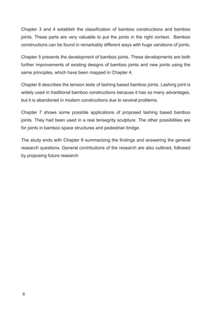 6
Chapter 3 and 4 establish the classification of bamboo constructions and bamboo
joints. These parts are very valuable to put the joints in the right context. Bamboo
constructions can be found in remarkably different ways with huge variations of joints.
Chapter 5 presents the development of bamboo joints. These developments are both
further improvements of existing designs of bamboo joints and new joints using the
same principles, which have been mapped in Chapter 4.
Chapter 6 describes the tension tests of lashing based bamboo joints. Lashing joint is
widely used in traditional bamboo constructions because it has so many advantages,
but it is abandoned in modern constructions due to several problems.
Chapter 7 shows some possible applications of proposed lashing based bamboo
joints. They had been used in a real tensegrity sculpture. The other possibilities are
for joints in bamboo space structures and pedestrian bridge.
The study ends with Chapter 8 summarizing the findings and answering the general
research questions. General contributions of the research are also outlined, followed
by proposing future research.
 