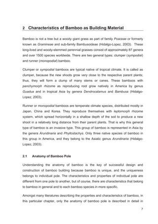 7
2 Characteristics of Bamboo as Building Material
Bamboo is not a tree but a woody giant grass as part of family Poaceae or formerly
known as Gramineae and sub-family Bambusoideae (Hidalgo-Lopez, 2003). These
long-lived and woody-stemmed perennial grasses consist of approximately 87 genera
and over 1500 species worldwide. There are two general types: clumper (sympodial)
and runner (monopodial) bamboo.
Clumper or sympodial bamboos are typical native of tropical climate. It is called as
clumper, because the new shoots grow very close to the respective parent plants;
thus, they will form a clump of many stems or canes. These bamboos with
panchymorph rhizome as reproducing root grow natively in America by genus
Guadua and in tropical Asia by genera Dendrocalamus and Bambusa (Hidalgo-
Lopez, 2003).
Runner or monopodial bamboos are temperate climate species, distributed mostly in
Japan, China and Korea. They reproduce themselves with leptomorph rhizome
system, which spread horizontally in a shallow depth of the soil to produce a new
shoot in a relatively long distance from their parent plants. That is why this general
type of bamboo is an invasive type. This group of bamboo is represented in Asia by
the genera Arundinaria and Phyllostachys. Only three native species of bamboo in
this group in America, and they belong to the Asiatic genus Arundinaria (Hidalgo-
Lopez, 2003).
2.1 Anatomy of Bamboo Pole
Understanding the anatomy of bamboo is the key of successful design and
construction of bamboo building because bamboo is unique, and the uniqueness
belongs to individual pole. The characteristics and properties of individual pole are
different from one pole to another, but of course, there are characteristics that belong
to bamboo in general and to each bamboo species in more specific.
Amongst many literatures describing the properties and characteristics of bamboo, in
this particular chapter, only the anatomy of bamboo pole is described in detail in
 