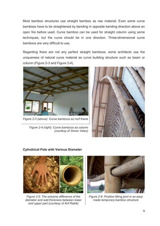9
Most bamboo structures use straight bamboo as raw material. Even some curve
bamboos have to be straightened by bending in opposite bending direction above an
open fire before used. Curve bamboo can be used for straight column using some
techniques, but the curve should be in one direction. Three-dimensional curve
bamboos are very difficult to use.
Regarding there are not any perfect straight bamboos, some architects use the
uniqueness of natural curve material as curve building structure such as beam or
column (Figure 2-3 and Figure 2-4).
Figure 2-3 (above): Curve bamboos as roof frame
Figure 2-4 (right): Curve bamboos as column
(courtesy of Simon Velez)
Cylindrical Pole with Various Diameter
Figure 2-5: The extreme difference of the
diameter and wall thickness between lower
and upper part (courtesy of Arif Rabik)
Figure 2-6: Positive fitting joint in an easy
made temporary bamboo structure
 