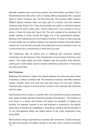 10
Naturally, bamboos have round cross section, and most of them are hollow. Only a
few bamboos have solid culms, such as Guadua affinis paraguayana Doll, a species
native to Brazil, Chusquea spp. and Dinochloa spp. The diameter differs between
different species, between lower and upper part of a bamboo and even between
individual poles (Figure 2-5). These characteristics are utilized in traditional bamboo
construction for some unique joints. Positive fitting joint is one example of this as
shown in Figure 2-6 (see also Figure 3-4). This joint consists of two bamboos; the
smaller bamboo is driven through the bigger one in the perpendicular direction.
Because of the hollowness and round shape of bamboo, it is easy to make a big hole
to insert smaller one by making V-slicing in two opposite surfaces of the pole without
cutting it off. It can be done even with very simple tools such as machete or saw. For
a more precise joint, a special knife or chisel has to be used.
The widespread uses of lashing joint in traditional and vernacular bamboo
construction are also because of the characteristic of round shape of bamboo cross
section. This shape makes the friction between rope and bamboo more effective.
Lashing joint is also widely used for bamboo scaffolding construction in Hong Kong
and other part of Asia.
Wall Thickness
Regarding that bamboo is hollow; the material between the cavity and outer surface
of bamboo is called as bamboo wall. The thickness of bamboo wall differs between
species, between upper and lower part (see also Figure 2-5) and even between
individual poles; however it remains almost constant in the internode with thickening
near the nodes.
Wall thickness does not play an important role in the construction process of bamboo
pole, except a thicker wall will increase the strength of the bamboo. The presence of
more fibers in a thicker wall bamboo will reduce the possibility of splitting and
buckling. For example, minimal 10 mm wall thickness is mentioned in the specific
requirement of bamboo for scaffolding in Hong Kong, including minimal diameter of
75 mm (Occupational Safety and Health Branch of the Labor Department Hong
Kong, 2009).
Wall thickness brings a big influence to bamboo split construction. Thicker wall gives
the split more strength and rigidity; although in the other hand, it reduces its bending
 