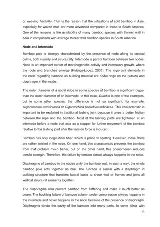 11
or weaving flexibility. That is the reason that the utilizations of split bamboo in Asia,
especially for woven mat, are more advanced compared to those in South America.
One of the reasons is the availability of many bamboo species with thinner wall in
Asia in comparison with average thicker wall bamboo species in South America.
Node and Internode
Bamboo pole is strongly characterized by the presence of node along its conical
culms, both visually and structurally. Internode is part of bamboo between two nodes.
Node is an important center of morphogenetic activity and intercalary growth, where
the roots and branches emerge (Hidalgo-Lopez, 2003). The important elements in
the node regarding bamboo as building material are nodal ridge on the outside and
diaphragm in the inside.
The outer diameter of a nodal ridge in some species of bamboo is significant bigger
than the outer diameter of an internode. In this case, Guadua is one of the examples,
but in some other species, the difference is not so significant, for example,
Gigantochloa atroviolacea or Gigantochloa pseudoarundinacea. This characteristic is
important to be exploited in traditional lashing joint because it gives a better friction
between the rope and the bamboo. Most of the lashing joints are tightened at an
internode before a node that acts as a stopper for further movement of the bamboo
relative to the lashing joint after the tension force is induced.
Bamboo has only longitudinal fiber, which is prone to splitting. However, these fibers
are rather twisted in the node. On one hand, this characteristic prevents the bamboo
from that problem much better, but on the other hand, this phenomenon reduces
tensile strength. Therefore, the failure by tension almost always happens in the node.
Diaphragms of bamboo in the nodes unify the bamboo wall, in such a way, the whole
bamboo pole acts together as one. The function is similar with a diaphragm in
building structure that transfers lateral loads to shear wall or frames and joins all
vertical structural elements together.
The diaphragms also prevent bamboo from flattering and make it much better as
beam. The buckling failure of bamboo column under compression always happens in
the internode and never happens in the node because of the presence of diaphragm.
Diaphragms divide the cavity of the bamboo into many parts. In some joints with
 