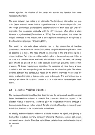 12
mortar injection, the division of the cavity will restrain the injection into some
necessary chambers.
The area between two nodes is an internode. The lengths of internodes vary in a
culm. Some research shows that the longest internode is in the middle part of a culm.
The length of internode of Mellocanna baccifera increases from basal part until 15th
internode, then decreases gradually until the 45th
internode, after which a slight
increase is again noticed (Pattanaik et al., 2004). The similar pattern that shows the
longest internode in the middle part is also reported happening in the species of
Dendrocalamus giganteus (Ghavami, 2008).
The length of internode plays valuable role in the perspective of bamboo
constructors, because in the construction phase, the joints should be placed as close
as possible to a node. The node should be presented in the end of used pole to
prevent splitting. Two holes cannot be made in a line in the same internode. It has to
be done in a different line or alternated with at least a node. As beam, the bearing
point should be placed on the node because diaphragm prevents bamboo from
crushing. All these requirements regarding the presence of node have a close
correlation with the average length of the internode in a bamboo pole. The closer
distance between two consecutive nodes or the shorter internode means also the
easier to place the joints or bearing point close to the node. The shorter internode in
average will make the choice to present a node in the end of the used pole much
easier.
2.2 Mechanical Properties of Bamboo
The mechanical properties of bamboo describe how the bamboo will react to physical
forces. Bamboo is an anisotropic material. The properties of bamboo depend on the
direction relative to the fibers. The fibers go in the longitudinal direction; although in
the node area, they are rather twisted. Tensile strength of bamboo is much stronger
in this direction than in the perpendicular to the fibers.
As already mentioned before, bamboo is a natural material. As a plant, the growing of
the bamboo is subject to many constantly changing influences, such as soil, water,
micro and macro climate. Therefore variability or variation in properties is quite typical
for bamboo.
 