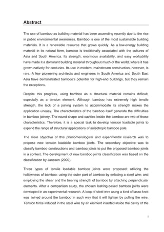 i
Abstract
The use of bamboo as building material has been ascending recently due to the rise
in public environmental awareness. Bamboo is one of the most sustainable building
materials. It is a renewable resource that grows quickly. As a low-energy building
material in its natural form, bamboo is traditionally associated with the cultures of
Asia and South America. Its strength, enormous availability, and easy workability
have made it a dominant building material throughout much of the world, where it has
grown natively for centuries. Its use in modern, mainstream construction, however, is
rare. A few pioneering architects and engineers in South America and South East
Asia have demonstrated bamboo’s potential for high-end buildings, but they remain
the exceptions.
Despite this progress, using bamboo as a structural material remains difficult,
especially as a tension element. Although bamboo has extremely high tensile
strength, the lack of a joining system to accommodate its strength makes the
application uneasy. The characteristics of the bamboo itself generate the difficulties
in bamboo joinery. The round shape and cavities inside the bamboo are two of those
characteristics. Therefore, it is a special task to develop tension loadable joints to
expand the range of structural applications of anisotropic bamboo pole.
The main objective of this phenomenological and experimental research was to
propose new tension loadable bamboo joints. The secondary objective was to
classify bamboo constructions and bamboo joints to put the proposed bamboo joints
in a context. The development of new bamboo joints classification was based on the
classification by Janssen (2000).
Three types of tensile loadable bamboo joints were proposed: utilizing the
hollowness of bamboo; using the outer part of bamboo by enlacing a steel wire; and
employing the shear and the bearing strength of bamboo by attaching perpendicular
elements. After a comparison study, the chosen lashing-based bamboo joints were
developed in an experimental research. A loop of steel wire using a kind of lasso knot
was twined around the bamboo in such way that it will tighten by pulling the wire.
Tension force induced in the steel wire by an element inserted inside the cavity of the
 