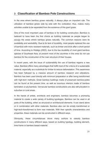 21
3 Classification of Bamboo Pole Constructions
In the area where bamboo grows naturally, it always plays an important role. The
utilization of bamboo grows side by side with the civilization; thus, makes many
activities unable to be separated from the existence of this giant grass.
One of the most important uses of bamboo is for building construction. Bamboo is
believed to have been the first choice as building materials as people began to
occupy the areas where bamboo grows naturally. The common reasons were its
availability and workability. Due to its lack of durability, most people replaced the use
of bamboo with more resistant materials, such as timber and brick after a short period
of time. According to Hidalgo (2003), due to the low durability of most giant bamboo
species of Southeast Asia, at present most of the countries in this area do not use
bamboo for the construction of the main structure of their houses.
In recent years, with the issue of sustainability the use of bamboo regains a new
value. Bamboo offers many advantages that fulfill most of the criteria of a sustainable
material, especially as a substitute for timber to reduce deforestation. This awareness
has been followed by a massive amount of bamboo research and utilizations.
Bamboo has been used directly with minimum preparation or after being transformed
with high-tech methods. Great bamboo buildings made of preserved bamboo-poles
can be found at the present time, as well as luxurious interiors made of bamboo
lamination or ply-bamboo. Vernacular bamboo constructions are also still prevalent in
suburban or rural areas.
In the hands of artists, architects and engineers, bamboo becomes a promising
material to create a wide variety of building typologies. Bamboo can be used in all
parts of the building, either as structural or architectural elements. It can stand alone
or in combination with other materials. Bamboo also can be simply transformed or
high-tech-transformed to form new materials. With their specific characteristics and
properties, these materials can be constructed in different ways.
Obviously, these circumstances drove many authors to classify bamboo
constructions in many different ways, based on building typology, building element,
time frame or bamboo based material.
 