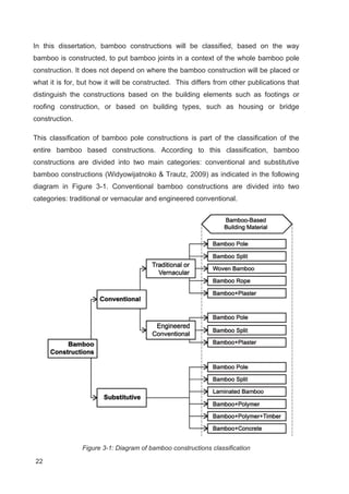 22
In this dissertation, bamboo constructions will be classified, based on the way
bamboo is constructed, to put bamboo joints in a context of the whole bamboo pole
construction. It does not depend on where the bamboo construction will be placed or
what it is for, but how it will be constructed. This differs from other publications that
distinguish the constructions based on the building elements such as footings or
roofing construction, or based on building types, such as housing or bridge
construction.
This classification of bamboo pole constructions is part of the classification of the
entire bamboo based constructions. According to this classification, bamboo
constructions are divided into two main categories: conventional and substitutive
bamboo constructions (Widyowijatnoko  Trautz, 2009) as indicated in the following
diagram in Figure 3-1. Conventional bamboo constructions are divided into two
categories: traditional or vernacular and engineered conventional.
Figure 3-1: Diagram of bamboo constructions classification
 
