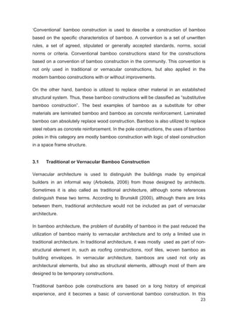 23
‘Conventional’ bamboo construction is used to describe a construction of bamboo
based on the specific characteristics of bamboo. A convention is a set of unwritten
rules, a set of agreed, stipulated or generally accepted standards, norms, social
norms or criteria. Conventional bamboo constructions stand for the constructions
based on a convention of bamboo construction in the community. This convention is
not only used in traditional or vernacular constructions, but also applied in the
modern bamboo constructions with or without improvements.
On the other hand, bamboo is utilized to replace other material in an established
structural system. Thus, these bamboo constructions will be classified as “substitutive
bamboo construction”. The best examples of bamboo as a substitute for other
materials are laminated bamboo and bamboo as concrete reinforcement. Laminated
bamboo can absolutely replace wood construction. Bamboo is also utilized to replace
steel rebars as concrete reinforcement. In the pole constructions, the uses of bamboo
poles in this category are mostly bamboo construction with logic of steel construction
in a space frame structure.
3.1 Traditional or Vernacular Bamboo Construction
Vernacular architecture is used to distinguish the buildings made by empirical
builders in an informal way (Arboleda, 2006) from those designed by architects.
Sometimes it is also called as traditional architecture, although some references
distinguish these two terms. According to Brunskill (2000), although there are links
between them, traditional architecture would not be included as part of vernacular
architecture.
In bamboo architecture, the problem of durability of bamboo in the past reduced the
utilization of bamboo mainly to vernacular architecture and to only a limited use in
traditional architecture. In traditional architecture, it was mostly used as part of non-
structural element in, such as roofing constructions, roof tiles, woven bamboo as
building envelopes. In vernacular architecture, bamboos are used not only as
architectural elements, but also as structural elements, although most of them are
designed to be temporary constructions.
Traditional bamboo pole constructions are based on a long history of empirical
experience, and it becomes a basic of conventional bamboo construction. In this
 