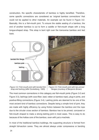 24
construction, the specific characteristic of bamboo is highly benefited. Therefore,
some specific connections are considered as ‘original bamboo connections’ that
could not be applied to other materials. An example can be found in Figure 3-2.
Basically, this is a fish-mouth joint. To ensure the stable seating of a bamboo, the
end of another bamboo is cut to form a saddle or fish-mouth shape with a long
tongue-shaped strap. This strap is bent right over the transverse bamboo and tied
back.
Figure 3-2: Fish-mouth joint with bended thin
strap and lashing (after Dunkelberg, 1985)
Figure 3-3: Fish-mouth joint with two pinned
flanges (courtesy of Benjamin Brown)
The most common connections in this category are fish-mouth joints (Figure 3-2 and
Figure 3-3), lashings (with coco-fiber, bast, rattan or bamboo rope), plug-in joints, and
positive-fitting connections (Figure 3-4). Lashing joints are deemed to be one of the
most ancient kind of bamboo connections. Despite being a simple kind of joint, they
are made with highly efficiency by using friction between the bamboo and the rope
due to the circular cross section of bamboo. Bamboo has to be pinned, concaved or
fish-mouth shaped to make a strong lashing joint in most cases. This is easy to do
because of the hollow core of the bamboo, even with just a machete.
In most of the traditional bamboo buildings, the supporting structure is formed from
straight full-section canes. They are almost always under compressive or bending
 