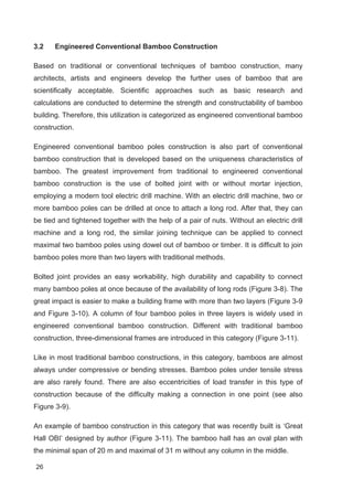 26
3.2 Engineered Conventional Bamboo Construction
Based on traditional or conventional techniques of bamboo construction, many
architects, artists and engineers develop the further uses of bamboo that are
scientifically acceptable. Scientific approaches such as basic research and
calculations are conducted to determine the strength and constructability of bamboo
building. Therefore, this utilization is categorized as engineered conventional bamboo
construction.
Engineered conventional bamboo poles construction is also part of conventional
bamboo construction that is developed based on the uniqueness characteristics of
bamboo. The greatest improvement from traditional to engineered conventional
bamboo construction is the use of bolted joint with or without mortar injection,
employing a modern tool electric drill machine. With an electric drill machine, two or
more bamboo poles can be drilled at once to attach a long rod. After that, they can
be tied and tightened together with the help of a pair of nuts. Without an electric drill
machine and a long rod, the similar joining technique can be applied to connect
maximal two bamboo poles using dowel out of bamboo or timber. It is difficult to join
bamboo poles more than two layers with traditional methods.
Bolted joint provides an easy workability, high durability and capability to connect
many bamboo poles at once because of the availability of long rods (Figure 3-8). The
great impact is easier to make a building frame with more than two layers (Figure 3-9
and Figure 3-10). A column of four bamboo poles in three layers is widely used in
engineered conventional bamboo construction. Different with traditional bamboo
construction, three-dimensional frames are introduced in this category (Figure 3-11).
Like in most traditional bamboo constructions, in this category, bamboos are almost
always under compressive or bending stresses. Bamboo poles under tensile stress
are also rarely found. There are also eccentricities of load transfer in this type of
construction because of the difficulty making a connection in one point (see also
Figure 3-9).
An example of bamboo construction in this category that was recently built is ‘Great
Hall OBI’ designed by author (Figure 3-11). The bamboo hall has an oval plan with
the minimal span of 20 m and maximal of 31 m without any column in the middle.
 
